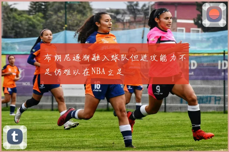 布朗尼逐渐融入球队但进攻能力不足仍难以在NBA立足