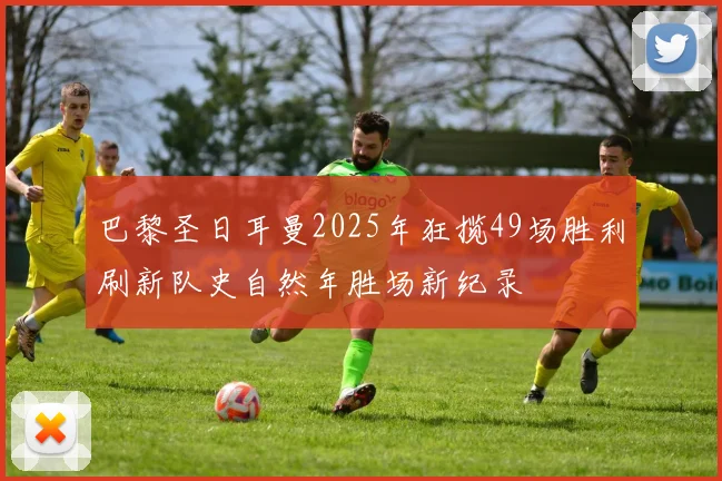 巴黎圣日耳曼2025年狂揽49场胜利刷新队史自然年胜场新纪录