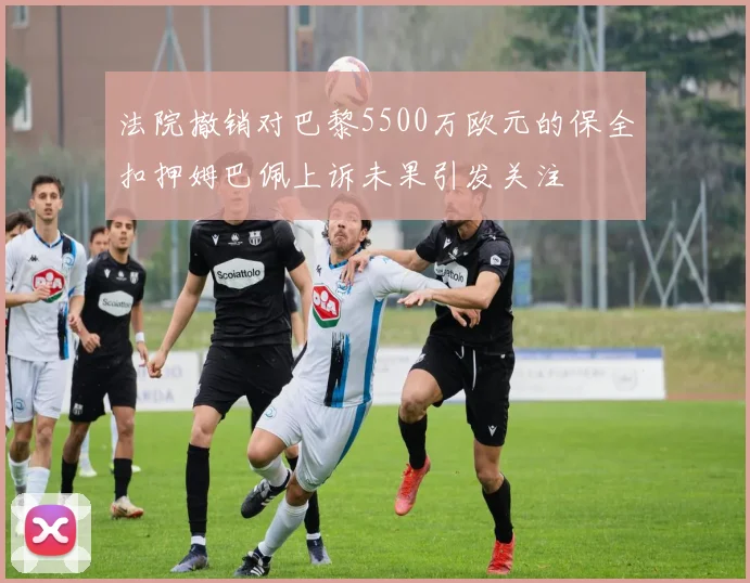 法院撤销对巴黎5500万欧元的保全扣押姆巴佩上诉未果引发关注