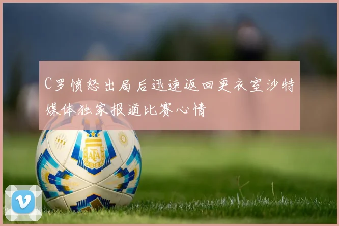 C罗愤怒出局后迅速返回更衣室沙特媒体独家报道比赛心情