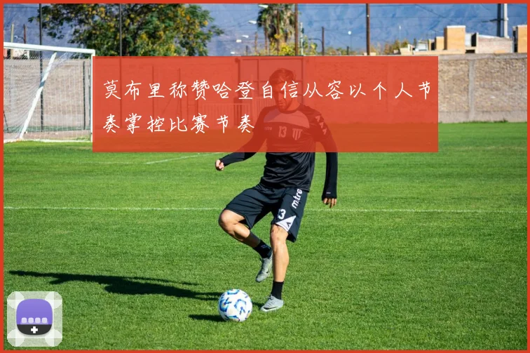 莫布里称赞哈登自信从容以个人节奏掌控比赛节奏