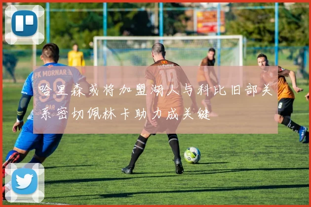 哈里森或将加盟湖人与科比旧部关系密切佩林卡助力成关键