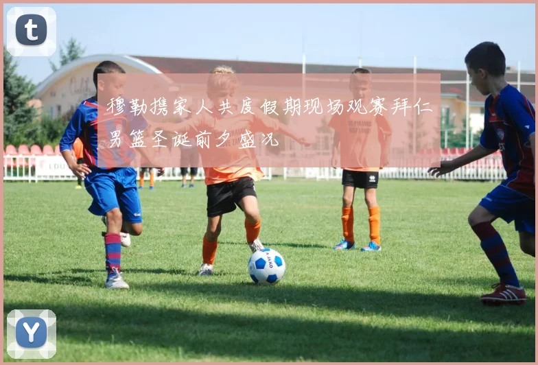 穆勒携家人共度假期现场观赛拜仁男篮圣诞前夕盛况