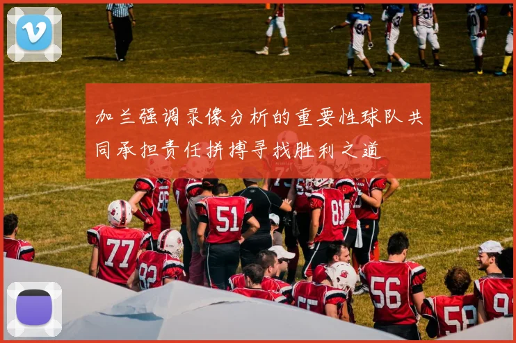 加兰强调录像分析的重要性球队共同承担责任拼搏寻找胜利之道