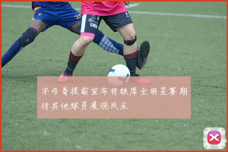 字母哥提前宣布将缺席全明星赛期待其他球员展现风采