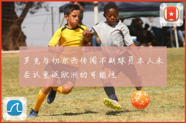 罗克与切尔西传闻不断球员本人未否认重返欧洲的可能性