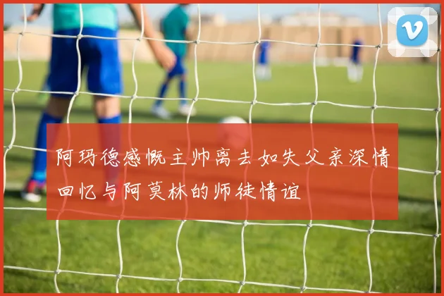 阿玛德感慨主帅离去如失父亲深情回忆与阿莫林的师徒情谊