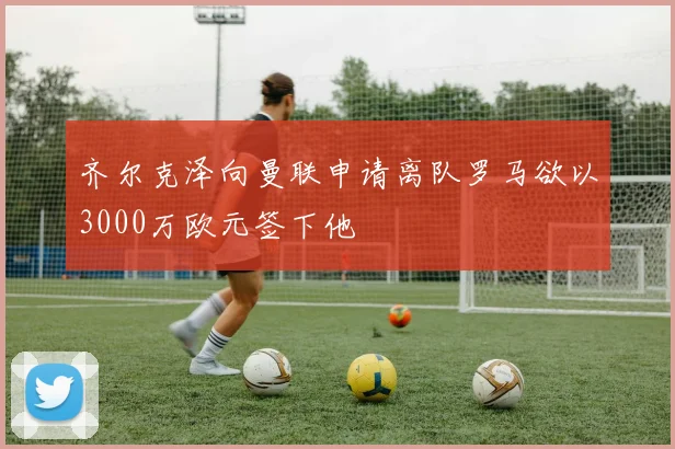 齐尔克泽向曼联申请离队罗马欲以3000万欧元签下他