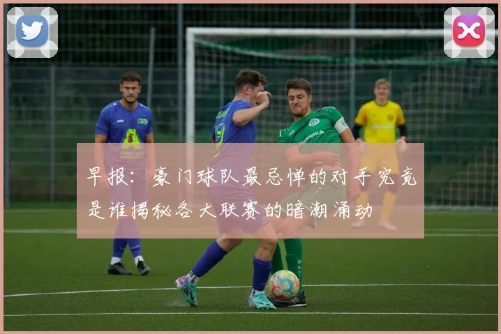 早报：豪门球队最忌惮的对手究竟是谁揭秘各大联赛的暗潮涌动