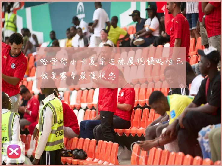 哈登称小卡夏季苦练展现侵略性已恢复赛季最佳状态