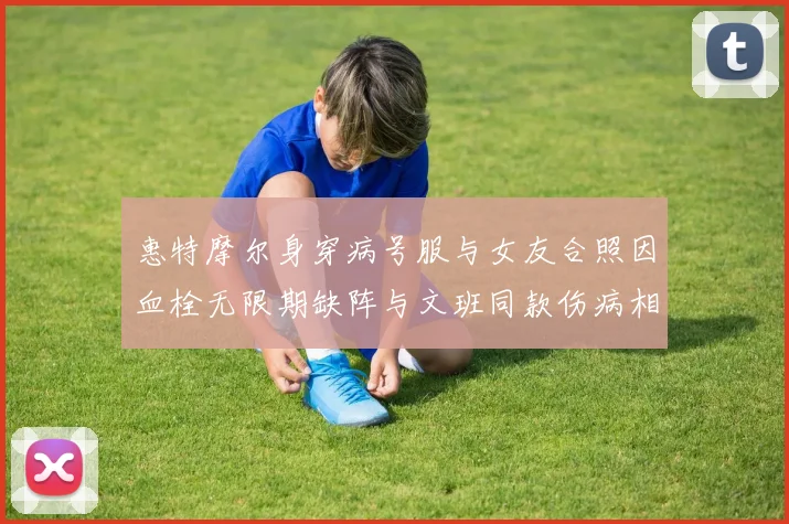 惠特摩尔身穿病号服与女友合照因血栓无限期缺阵与文班同款伤病相似