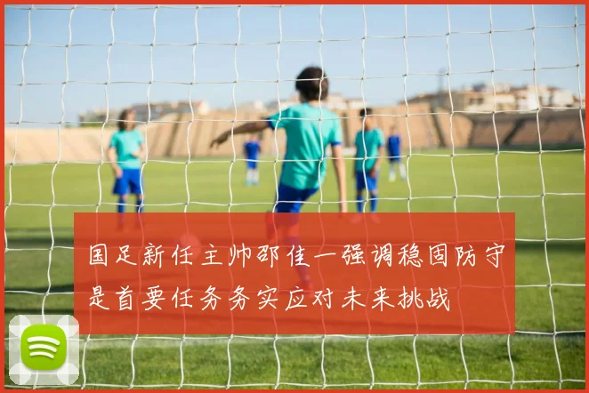 国足新任主帅邵佳一强调稳固防守是首要任务务实应对未来挑战