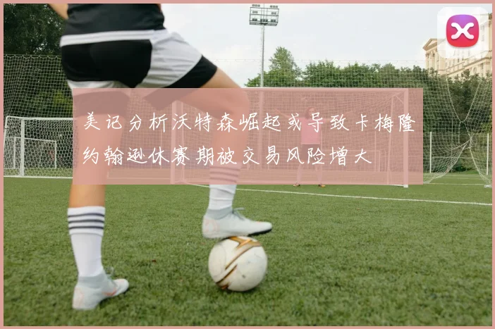 美记分析沃特森崛起或导致卡梅隆约翰逊休赛期被交易风险增大