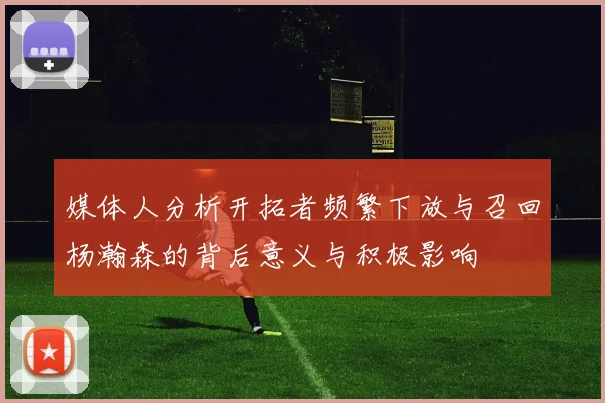媒体人分析开拓者频繁下放与召回杨瀚森的背后意义与积极影响