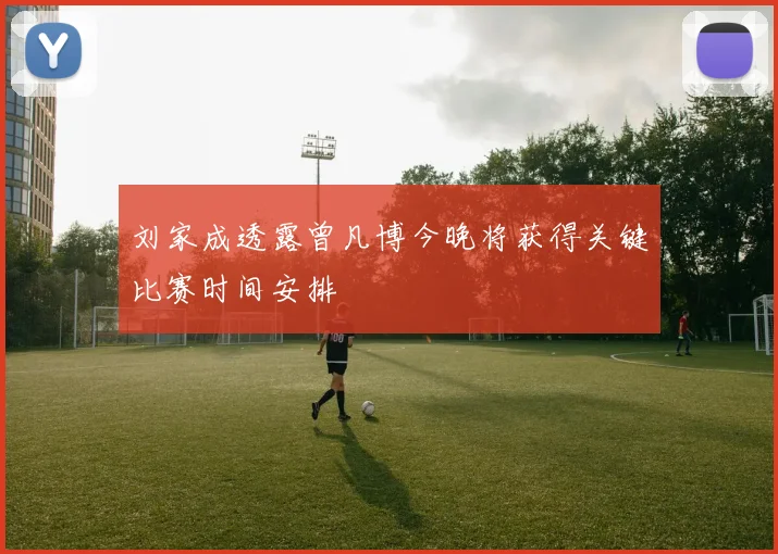 刘家成透露曾凡博今晚将获得关键比赛时间安排