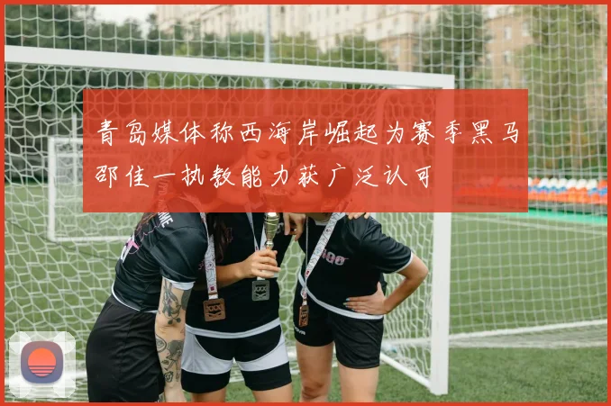 青岛媒体称西海岸崛起为赛季黑马邵佳一执教能力获广泛认可