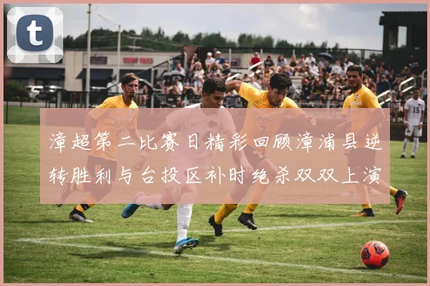 漳超第二比赛日精彩回顾漳浦县逆转胜利与台投区补时绝杀双双上演