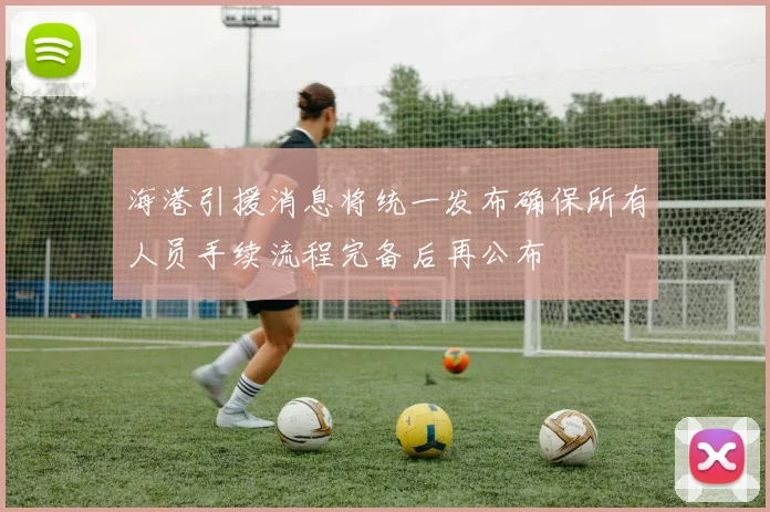 海港引援消息将统一发布确保所有人员手续流程完备后再公布