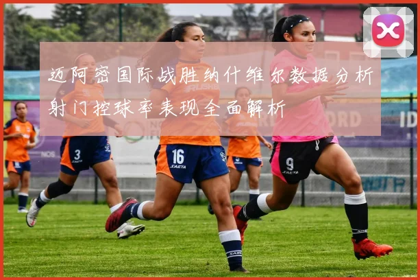 迈阿密国际战胜纳什维尔数据分析射门控球率表现全面解析