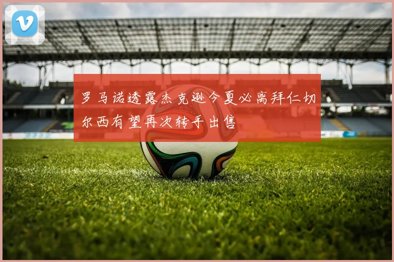 罗马诺透露杰克逊今夏必离拜仁切尔西有望再次转手出售