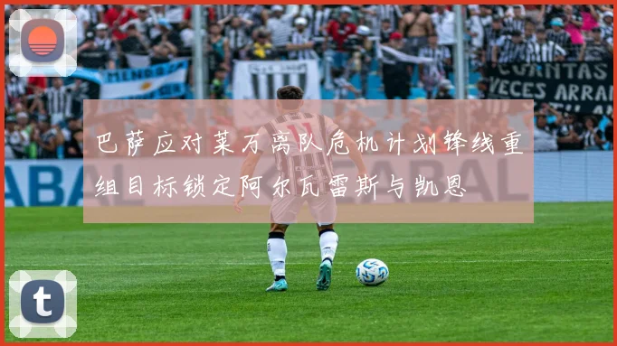巴萨应对莱万离队危机计划锋线重组目标锁定阿尔瓦雷斯与凯恩