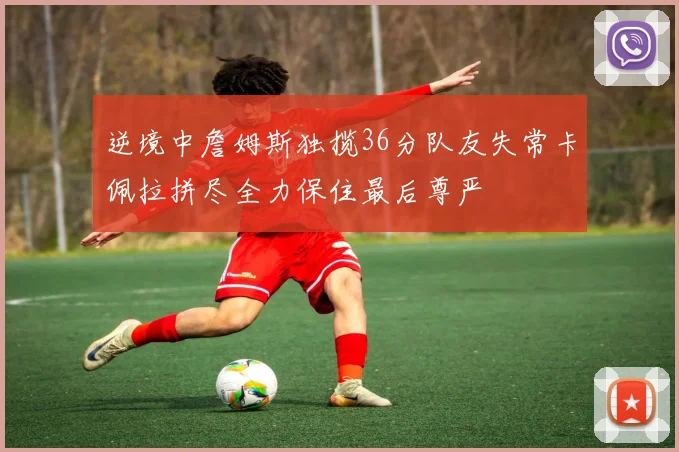 逆境中詹姆斯独揽36分队友失常卡佩拉拼尽全力保住最后尊严