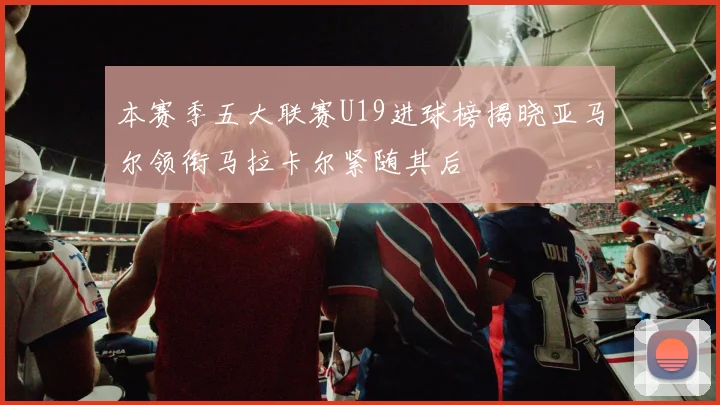 本赛季五大联赛U19进球榜揭晓亚马尔领衔马拉卡尔紧随其后