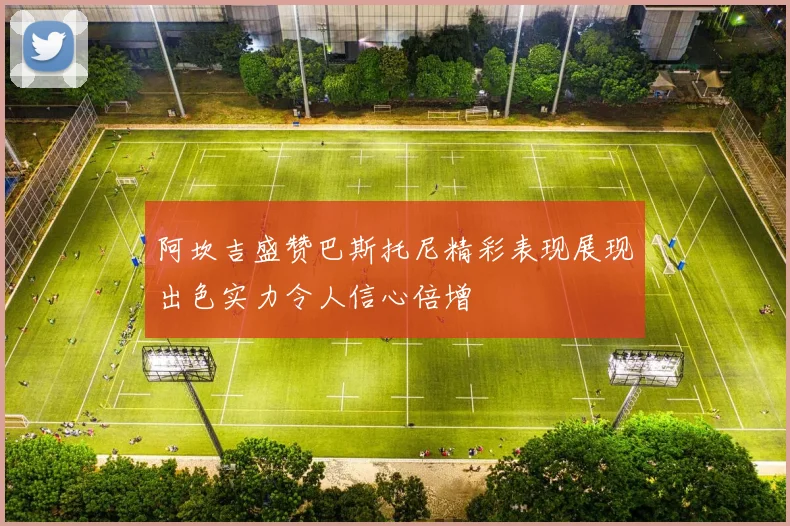 阿坎吉盛赞巴斯托尼精彩表现展现出色实力令人信心倍增